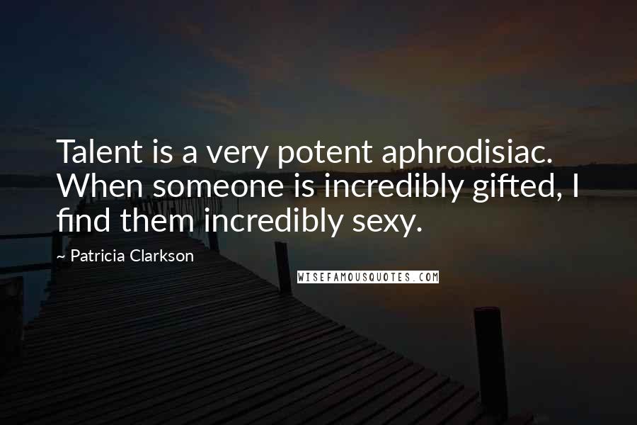 Patricia Clarkson Quotes: Talent is a very potent aphrodisiac. When someone is incredibly gifted, I find them incredibly sexy.
