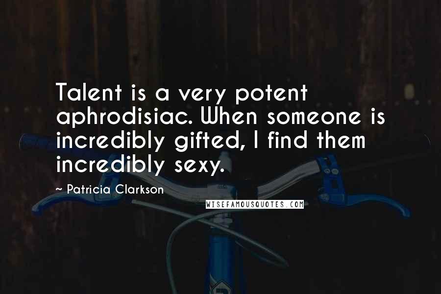 Patricia Clarkson Quotes: Talent is a very potent aphrodisiac. When someone is incredibly gifted, I find them incredibly sexy.