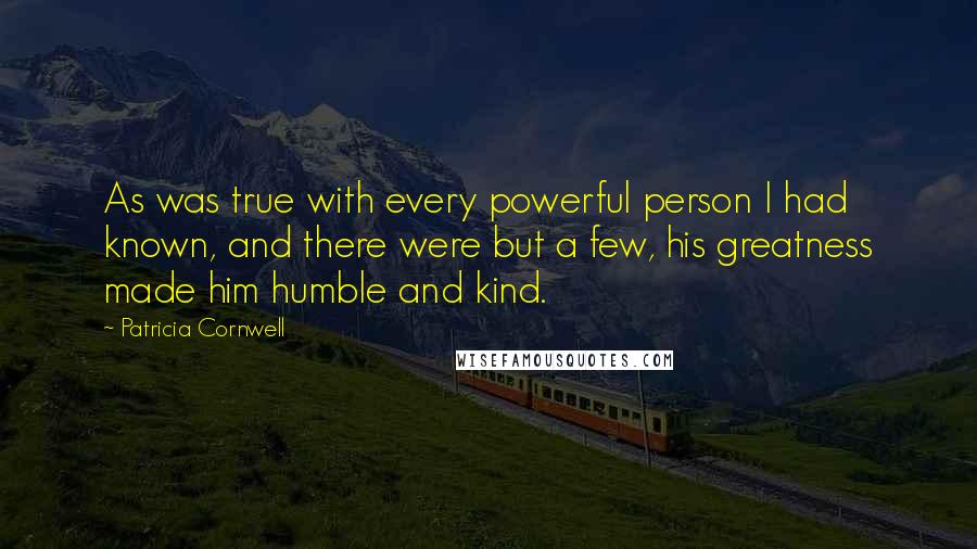 Patricia Cornwell Quotes: As was true with every powerful person I had known, and there were but a few, his greatness made him humble and kind.