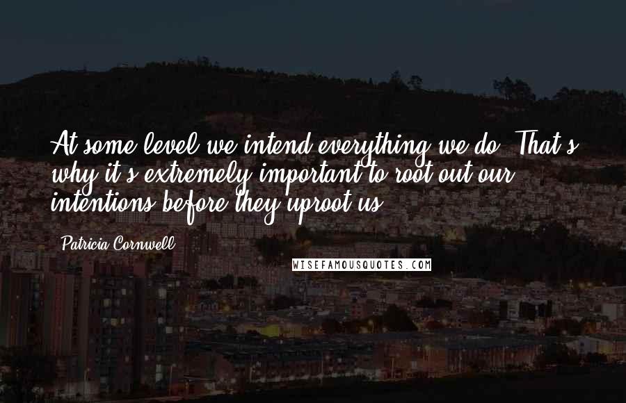 Patricia Cornwell Quotes: At some level we intend everything we do. That's why it's extremely important to root out our intentions before they uproot us.