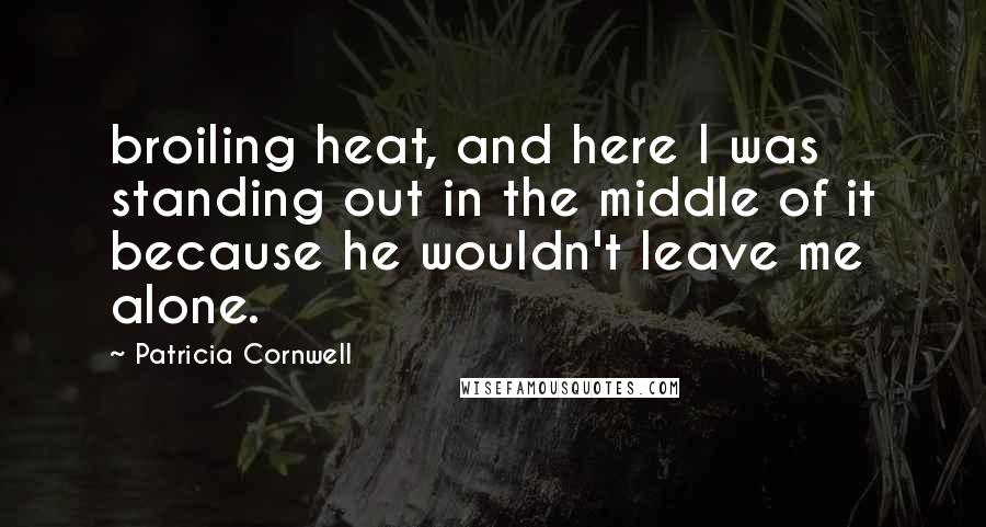 Patricia Cornwell Quotes: broiling heat, and here I was standing out in the middle of it because he wouldn't leave me alone.