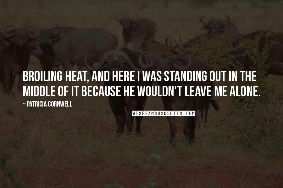 Patricia Cornwell Quotes: broiling heat, and here I was standing out in the middle of it because he wouldn't leave me alone.