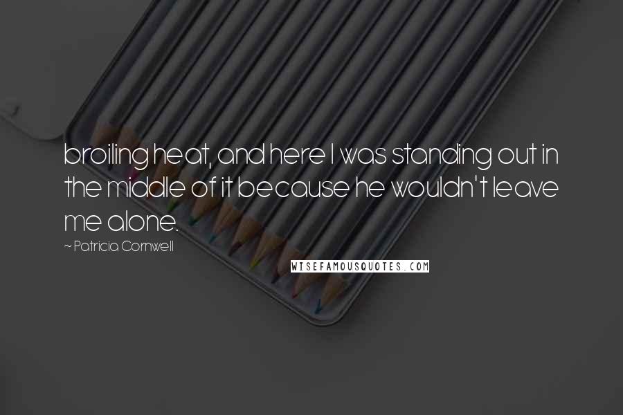 Patricia Cornwell Quotes: broiling heat, and here I was standing out in the middle of it because he wouldn't leave me alone.