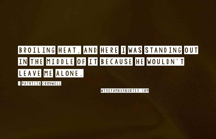 Patricia Cornwell Quotes: broiling heat, and here I was standing out in the middle of it because he wouldn't leave me alone.