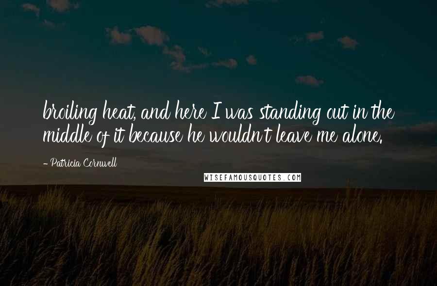 Patricia Cornwell Quotes: broiling heat, and here I was standing out in the middle of it because he wouldn't leave me alone.