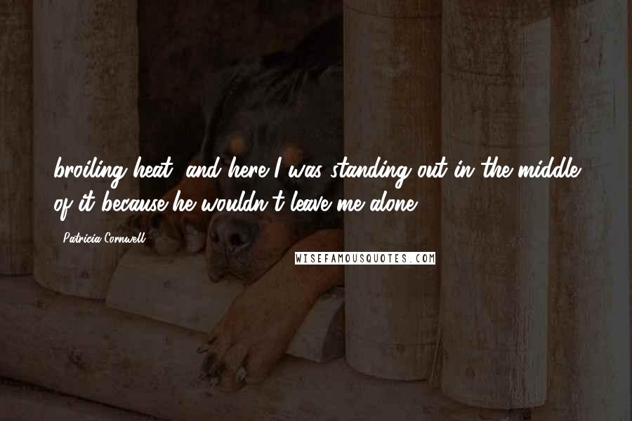 Patricia Cornwell Quotes: broiling heat, and here I was standing out in the middle of it because he wouldn't leave me alone.