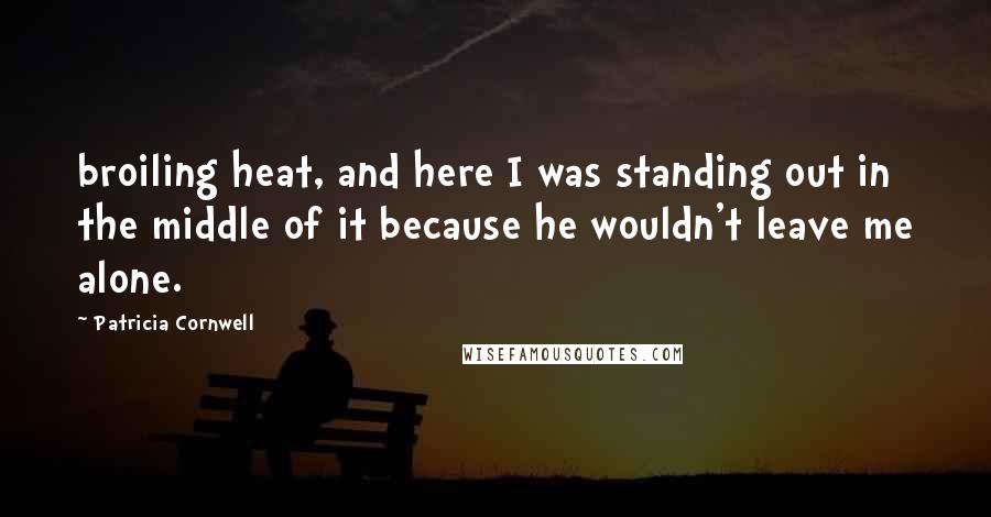 Patricia Cornwell Quotes: broiling heat, and here I was standing out in the middle of it because he wouldn't leave me alone.