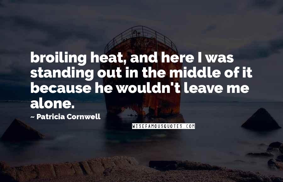 Patricia Cornwell Quotes: broiling heat, and here I was standing out in the middle of it because he wouldn't leave me alone.