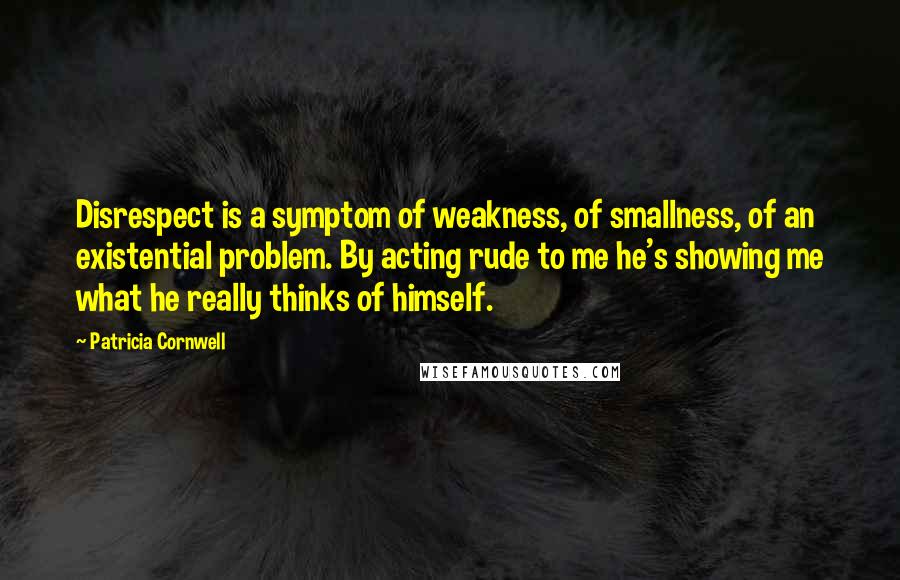 Patricia Cornwell Quotes: Disrespect is a symptom of weakness, of smallness, of an existential problem. By acting rude to me he's showing me what he really thinks of himself.