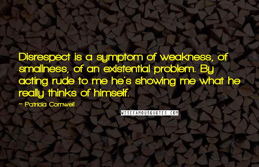 Patricia Cornwell Quotes: Disrespect is a symptom of weakness, of smallness, of an existential problem. By acting rude to me he's showing me what he really thinks of himself.