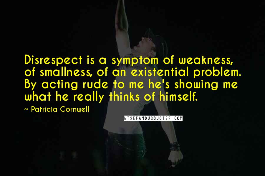 Patricia Cornwell Quotes: Disrespect is a symptom of weakness, of smallness, of an existential problem. By acting rude to me he's showing me what he really thinks of himself.