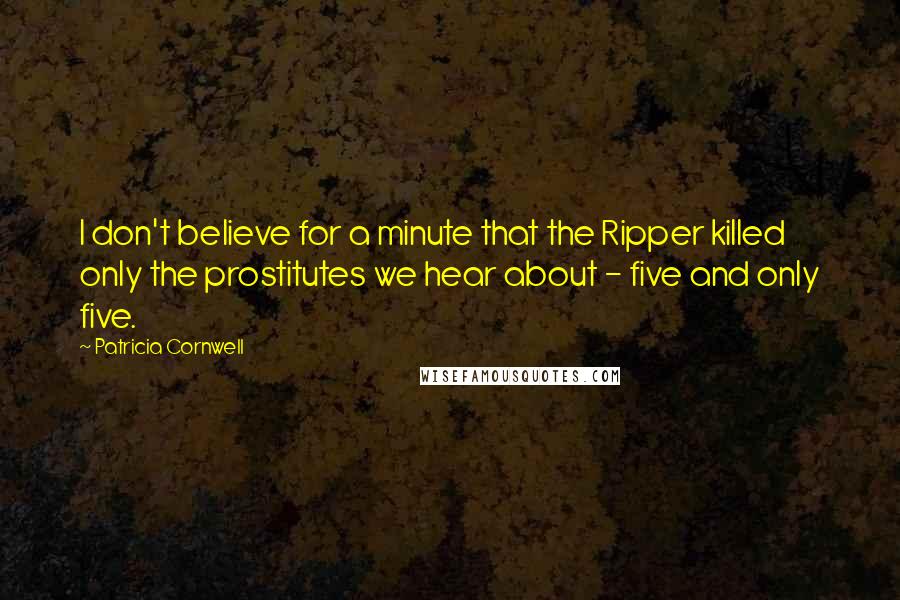 Patricia Cornwell Quotes: I don't believe for a minute that the Ripper killed only the prostitutes we hear about - five and only five.