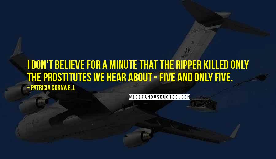 Patricia Cornwell Quotes: I don't believe for a minute that the Ripper killed only the prostitutes we hear about - five and only five.