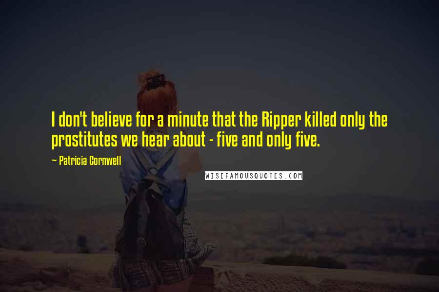 Patricia Cornwell Quotes: I don't believe for a minute that the Ripper killed only the prostitutes we hear about - five and only five.