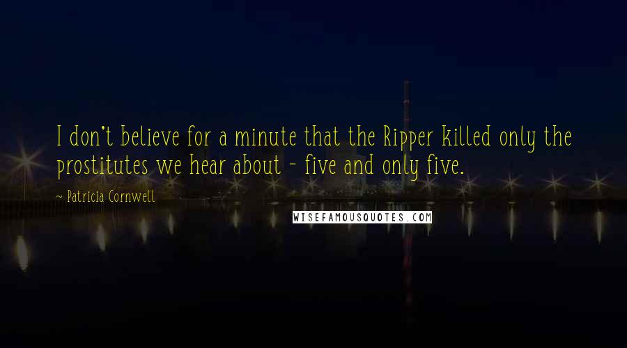 Patricia Cornwell Quotes: I don't believe for a minute that the Ripper killed only the prostitutes we hear about - five and only five.