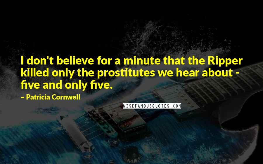 Patricia Cornwell Quotes: I don't believe for a minute that the Ripper killed only the prostitutes we hear about - five and only five.