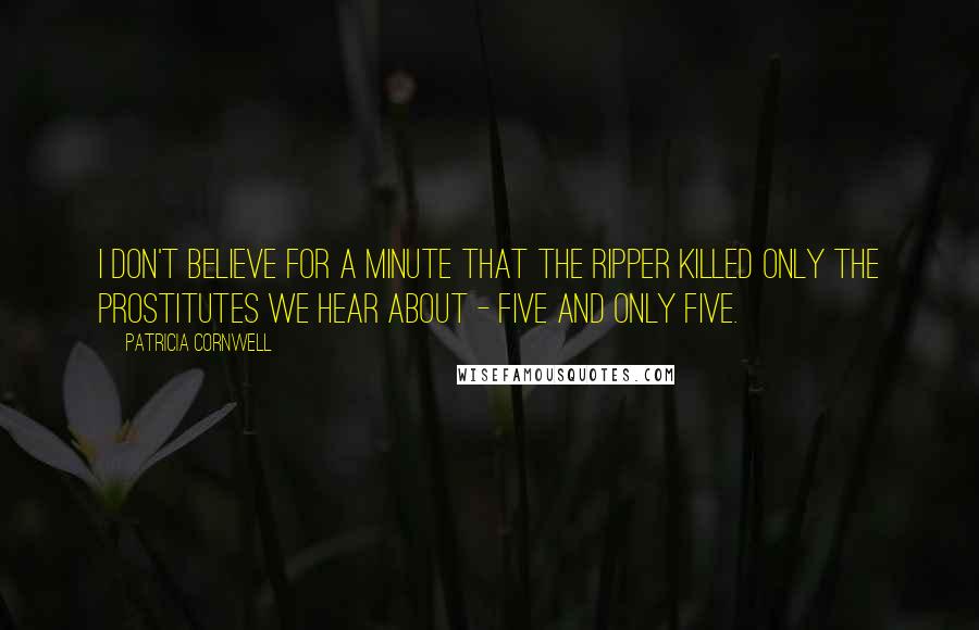 Patricia Cornwell Quotes: I don't believe for a minute that the Ripper killed only the prostitutes we hear about - five and only five.