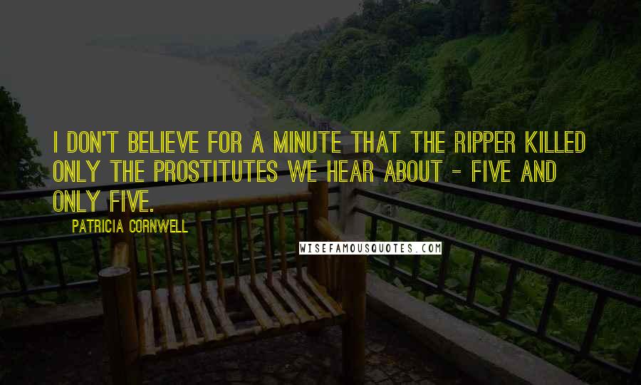 Patricia Cornwell Quotes: I don't believe for a minute that the Ripper killed only the prostitutes we hear about - five and only five.