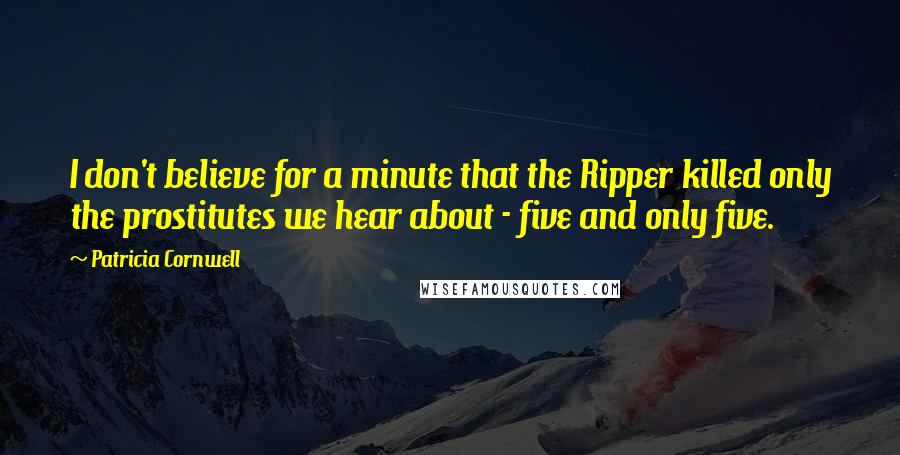 Patricia Cornwell Quotes: I don't believe for a minute that the Ripper killed only the prostitutes we hear about - five and only five.