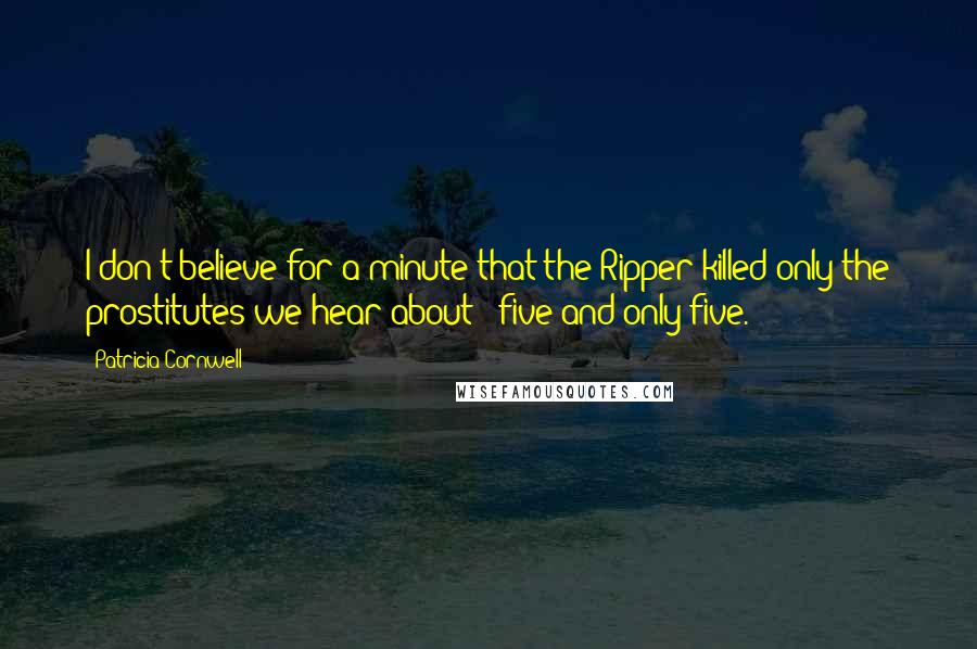 Patricia Cornwell Quotes: I don't believe for a minute that the Ripper killed only the prostitutes we hear about - five and only five.