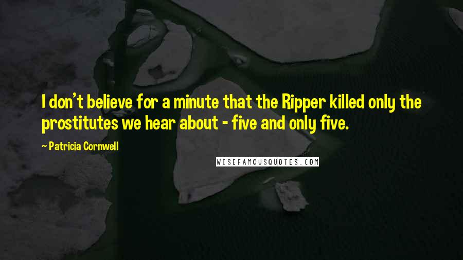 Patricia Cornwell Quotes: I don't believe for a minute that the Ripper killed only the prostitutes we hear about - five and only five.