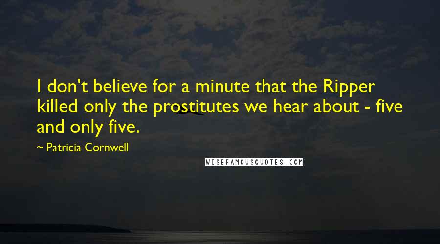 Patricia Cornwell Quotes: I don't believe for a minute that the Ripper killed only the prostitutes we hear about - five and only five.