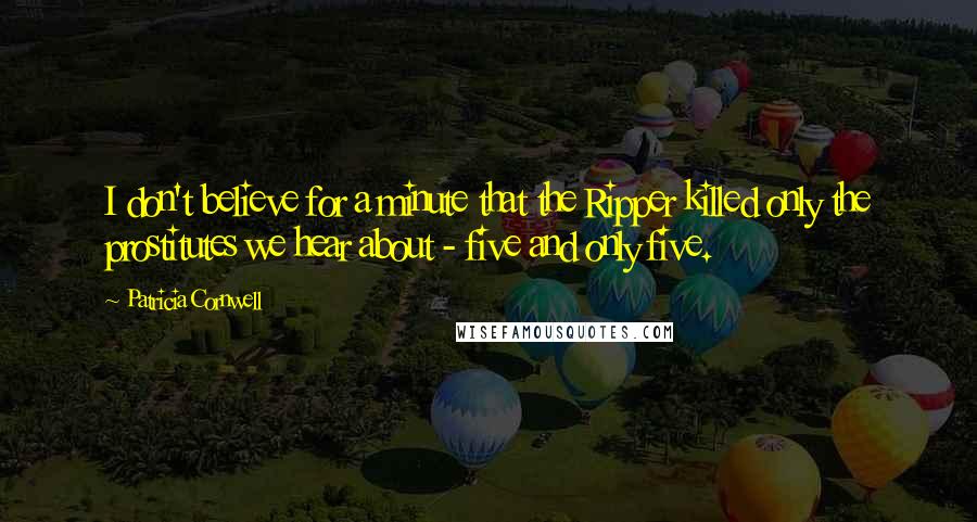 Patricia Cornwell Quotes: I don't believe for a minute that the Ripper killed only the prostitutes we hear about - five and only five.