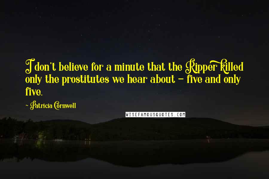 Patricia Cornwell Quotes: I don't believe for a minute that the Ripper killed only the prostitutes we hear about - five and only five.