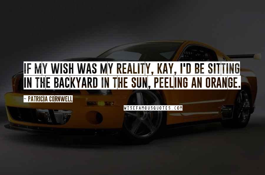 Patricia Cornwell Quotes: If my wish was my reality, Kay, I'd be sitting in the backyard in the sun, peeling an orange.