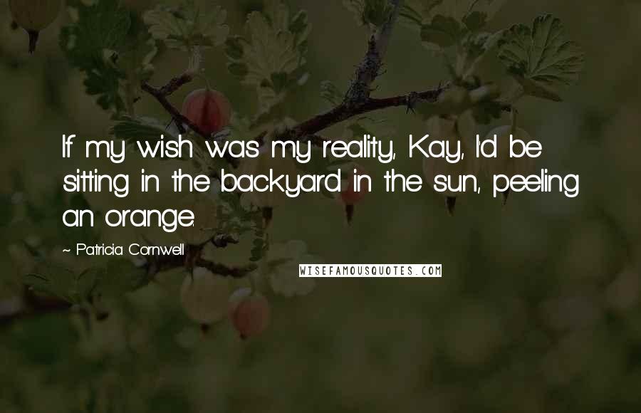 Patricia Cornwell Quotes: If my wish was my reality, Kay, I'd be sitting in the backyard in the sun, peeling an orange.