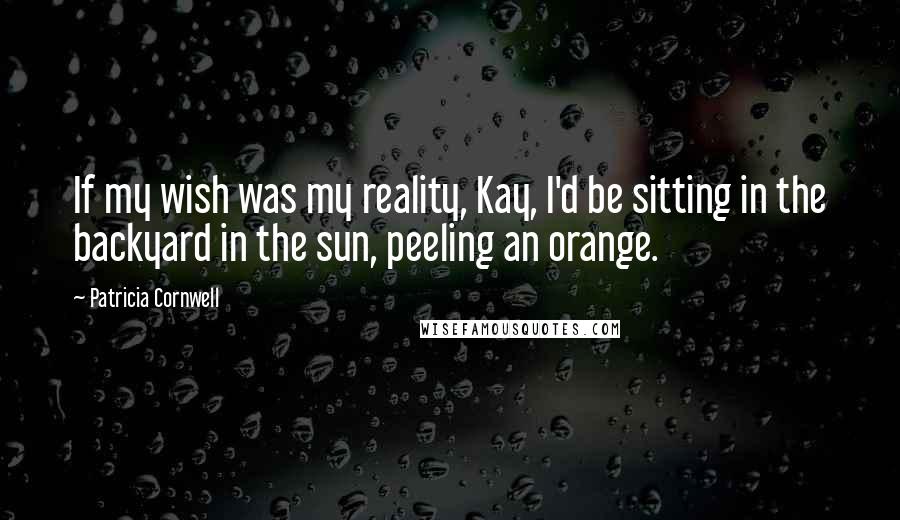 Patricia Cornwell Quotes: If my wish was my reality, Kay, I'd be sitting in the backyard in the sun, peeling an orange.