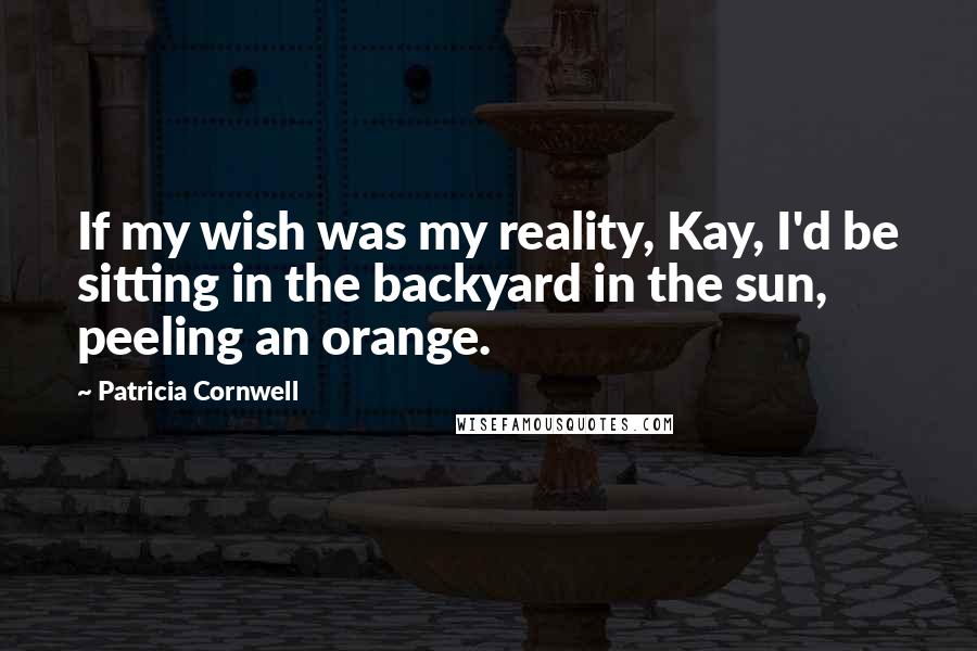 Patricia Cornwell Quotes: If my wish was my reality, Kay, I'd be sitting in the backyard in the sun, peeling an orange.