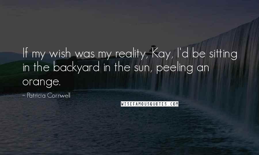 Patricia Cornwell Quotes: If my wish was my reality, Kay, I'd be sitting in the backyard in the sun, peeling an orange.