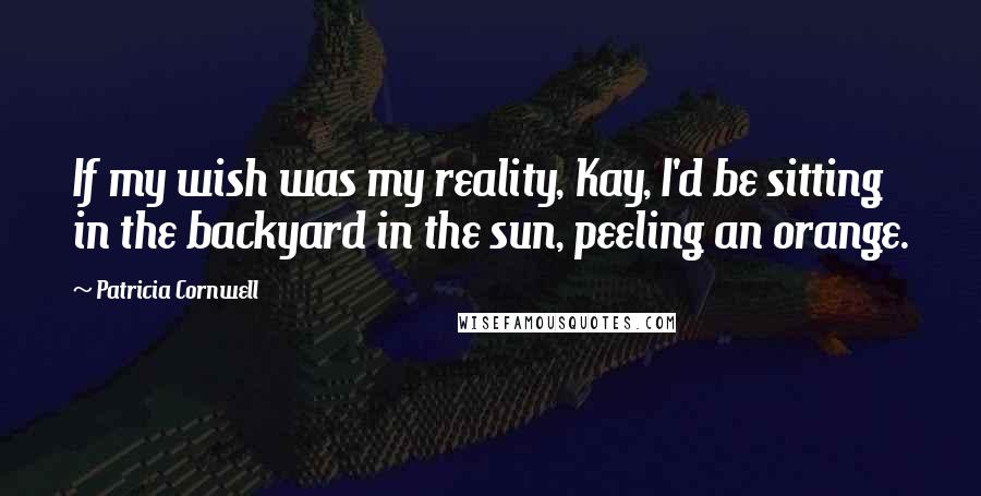 Patricia Cornwell Quotes: If my wish was my reality, Kay, I'd be sitting in the backyard in the sun, peeling an orange.