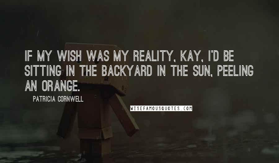 Patricia Cornwell Quotes: If my wish was my reality, Kay, I'd be sitting in the backyard in the sun, peeling an orange.