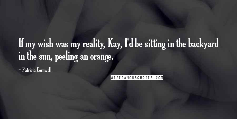 Patricia Cornwell Quotes: If my wish was my reality, Kay, I'd be sitting in the backyard in the sun, peeling an orange.