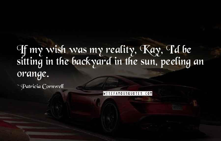 Patricia Cornwell Quotes: If my wish was my reality, Kay, I'd be sitting in the backyard in the sun, peeling an orange.