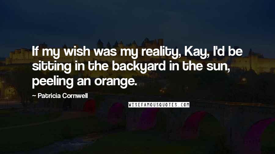 Patricia Cornwell Quotes: If my wish was my reality, Kay, I'd be sitting in the backyard in the sun, peeling an orange.