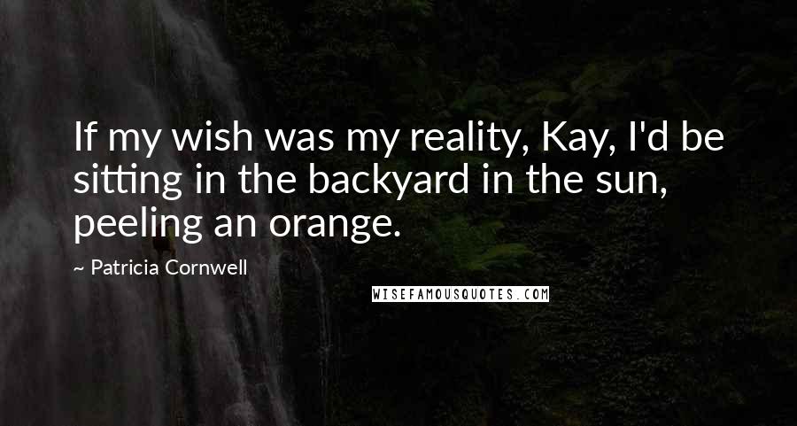 Patricia Cornwell Quotes: If my wish was my reality, Kay, I'd be sitting in the backyard in the sun, peeling an orange.