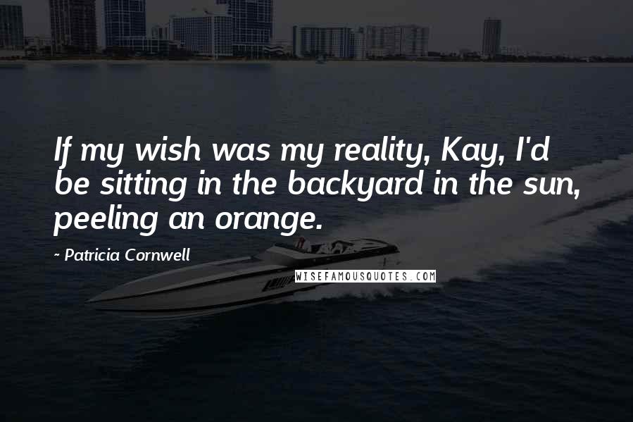 Patricia Cornwell Quotes: If my wish was my reality, Kay, I'd be sitting in the backyard in the sun, peeling an orange.