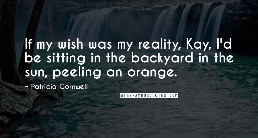 Patricia Cornwell Quotes: If my wish was my reality, Kay, I'd be sitting in the backyard in the sun, peeling an orange.