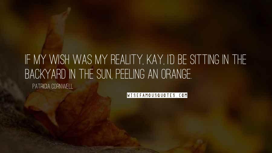 Patricia Cornwell Quotes: If my wish was my reality, Kay, I'd be sitting in the backyard in the sun, peeling an orange.