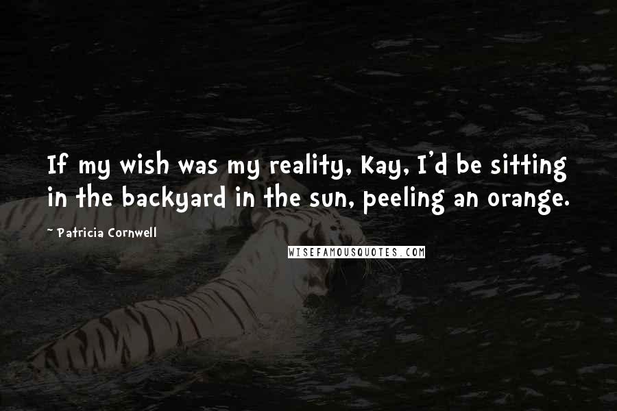 Patricia Cornwell Quotes: If my wish was my reality, Kay, I'd be sitting in the backyard in the sun, peeling an orange.