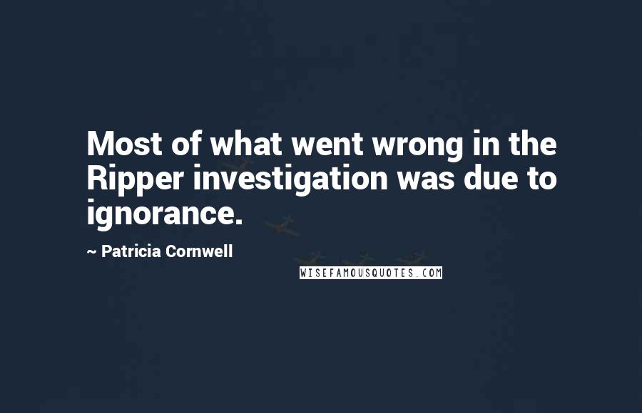 Patricia Cornwell Quotes: Most of what went wrong in the Ripper investigation was due to ignorance.