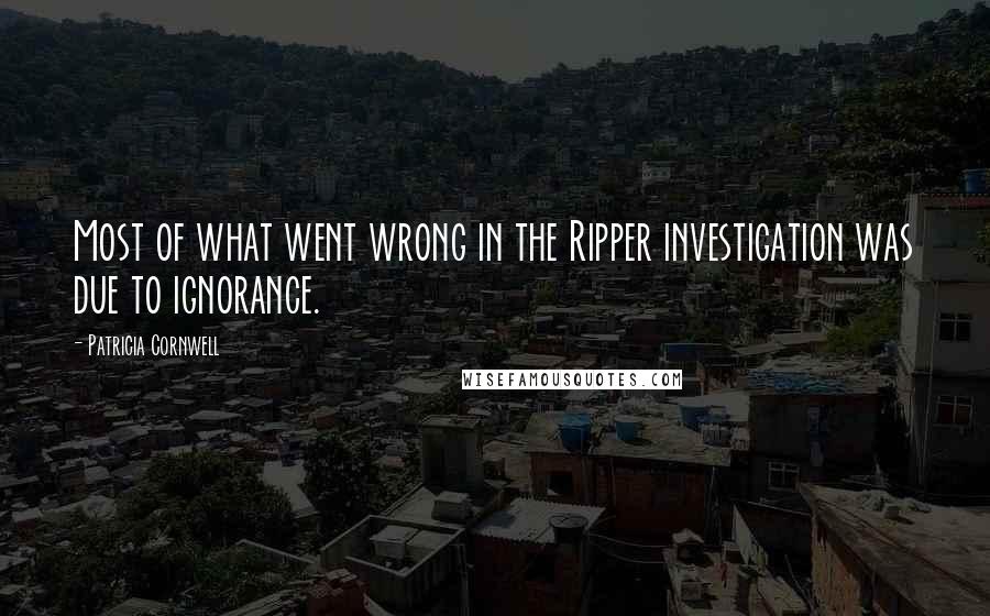 Patricia Cornwell Quotes: Most of what went wrong in the Ripper investigation was due to ignorance.