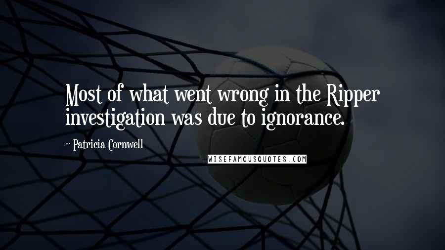 Patricia Cornwell Quotes: Most of what went wrong in the Ripper investigation was due to ignorance.