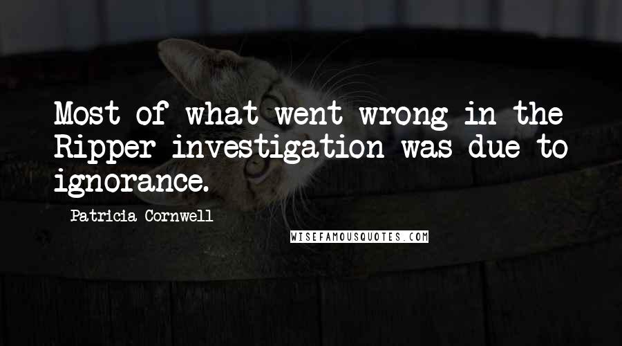 Patricia Cornwell Quotes: Most of what went wrong in the Ripper investigation was due to ignorance.