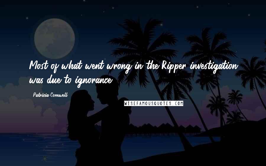 Patricia Cornwell Quotes: Most of what went wrong in the Ripper investigation was due to ignorance.