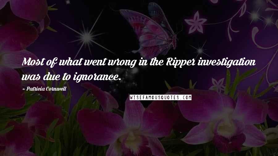 Patricia Cornwell Quotes: Most of what went wrong in the Ripper investigation was due to ignorance.