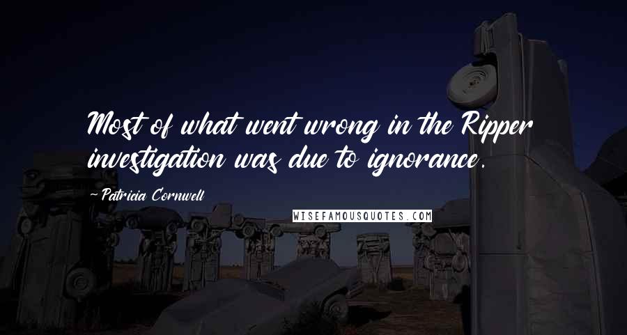 Patricia Cornwell Quotes: Most of what went wrong in the Ripper investigation was due to ignorance.